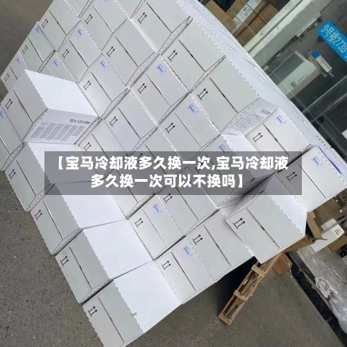 【宝马冷却液多久换一次,宝马冷却液多久换一次可以不换吗】-第3张图片