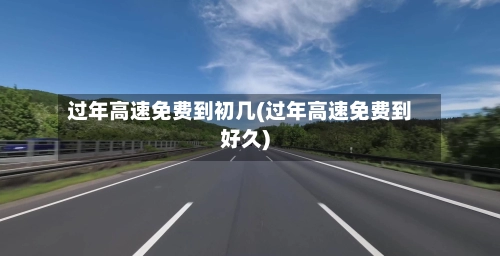 过年高速免费到初几(过年高速免费到好久)-第3张图片