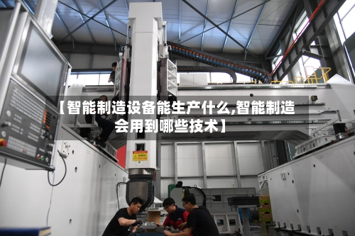 【智能制造设备能生产什么,智能制造会用到哪些技术】