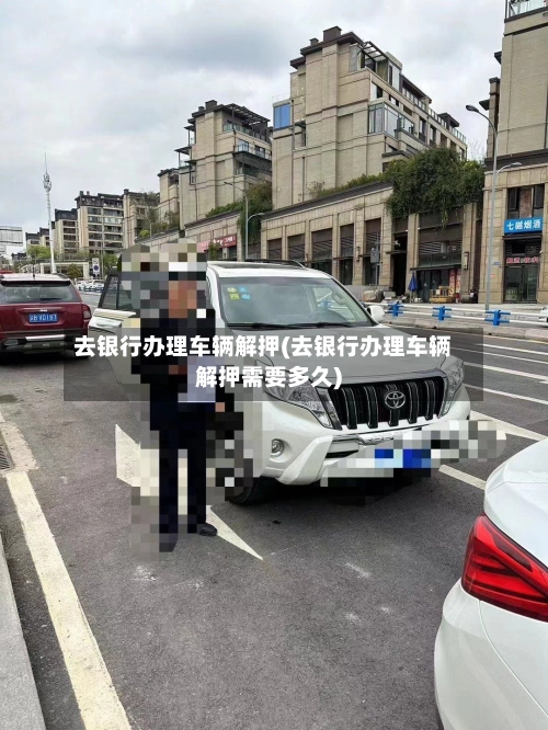去银行办理车辆解押(去银行办理车辆解押需要多久)