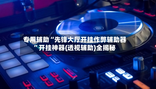 专用辅助“先锋大厅开挂作弊辅助器”开挂神器{透视辅助}全揭秘