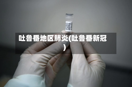 吐鲁番地区肺炎(吐鲁番新冠)-第2张图片