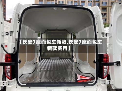 【长安7座面包车新款,长安7座面包车新款费用】