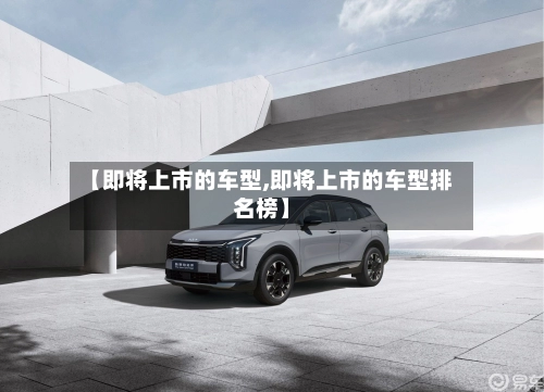 【即将上市的车型,即将上市的车型排名榜】