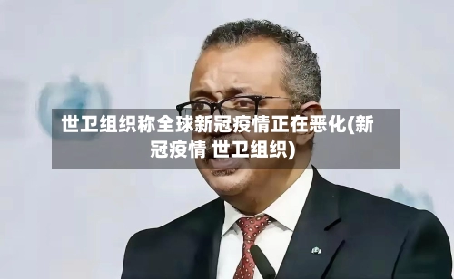 世卫组织称全球新冠疫情正在恶化(新冠疫情 世卫组织)-第2张图片