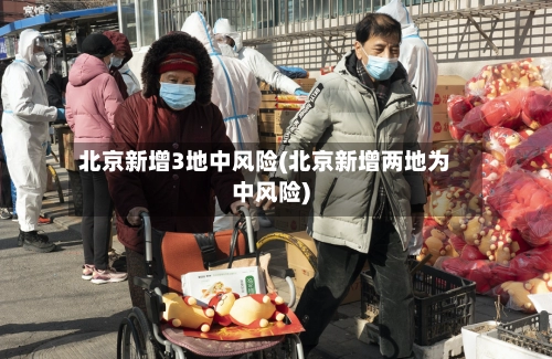 北京新增3地中风险(北京新增两地为中风险)