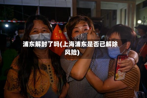 浦东解封了吗(上海浦东是否已解除风险)