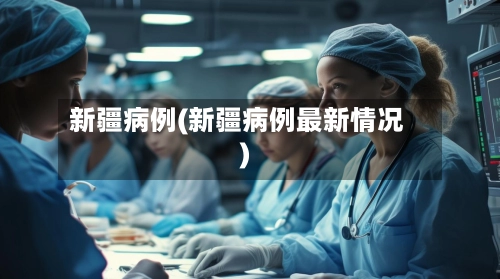 新疆病例(新疆病例最新情况)-第2张图片