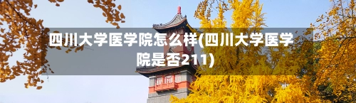 四川大学医学院怎么样(四川大学医学院是否211)