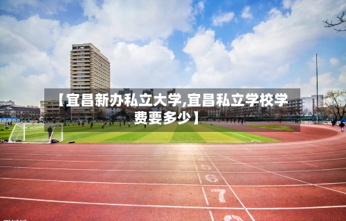 【宜昌新办私立大学,宜昌私立学校学费要多少】