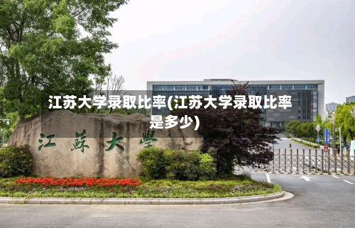 江苏大学录取比率(江苏大学录取比率是多少)-第2张图片