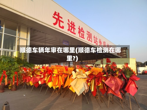 顺德车辆年审在哪里(顺德车检测在哪里?)
