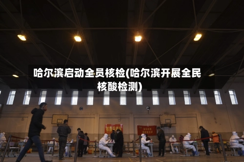 哈尔滨启动全员核检(哈尔滨开展全民核酸检测)-第2张图片