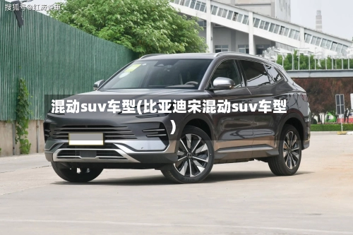 混动suv车型(比亚迪宋混动suv车型)
