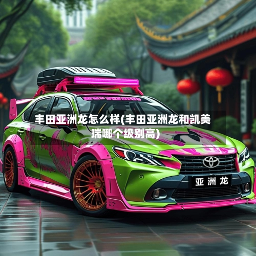 丰田亚洲龙怎么样(丰田亚洲龙和凯美瑞哪个级别高)