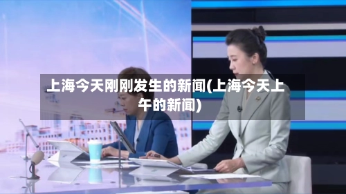 上海今天刚刚发生的新闻(上海今天上午的新闻)-第2张图片