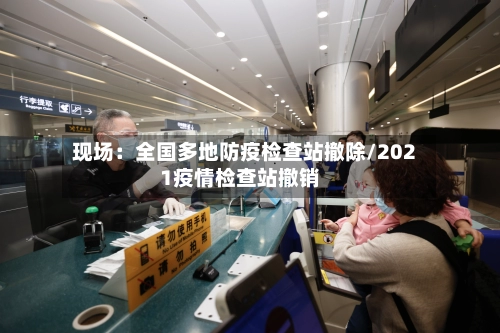 现场:全国多地防疫检查站撤除/2021疫情检查站撤销-第2张图片