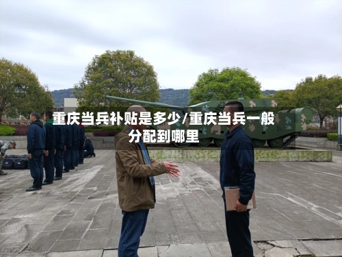重庆当兵补贴是多少/重庆当兵一般分配到哪里