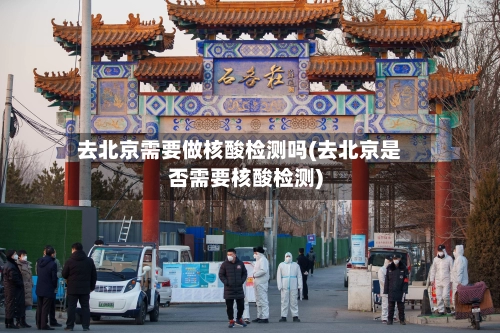 去北京需要做核酸检测吗(去北京是否需要核酸检测)