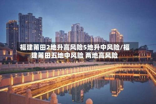福建莆田2地升高风险5地升中风险/福建莆田五地中风险 两地高风险
