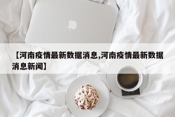 【河南疫情最新数据消息,河南疫情最新数据消息新闻】