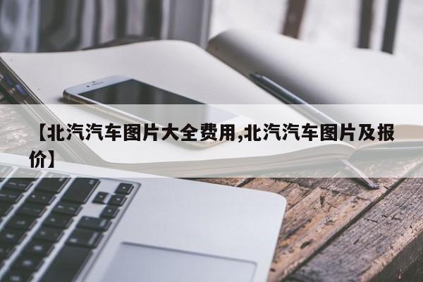【北汽汽车图片大全费用,北汽汽车图片及报价】