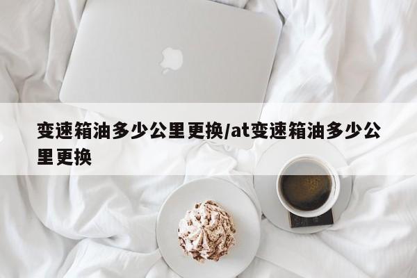 变速箱油多少公里更换/at变速箱油多少公里更换