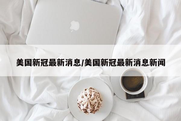 美国新冠最新消息/美国新冠最新消息新闻