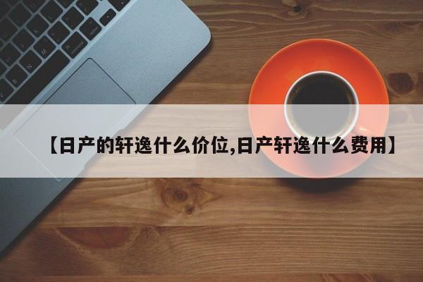 【日产的轩逸什么价位,日产轩逸什么费用】