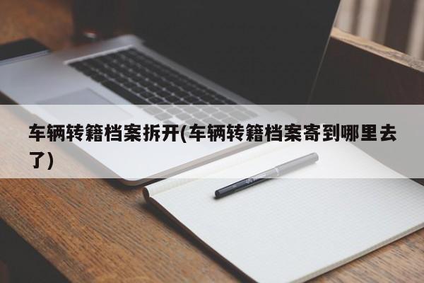 车辆转籍档案拆开(车辆转籍档案寄到哪里去了)
