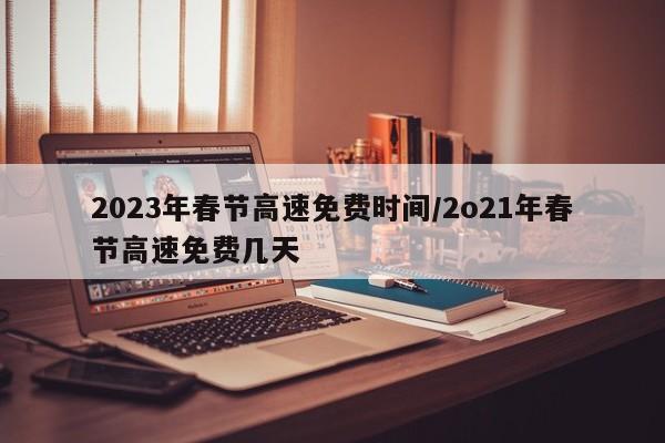 2023年春节高速免费时间/2o21年春节高速免费几天
