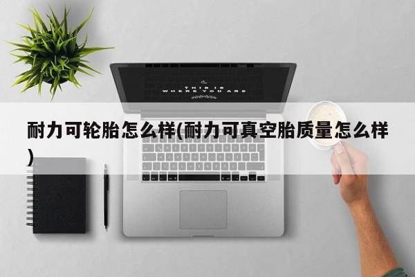 耐力可轮胎怎么样(耐力可真空胎质量怎么样)