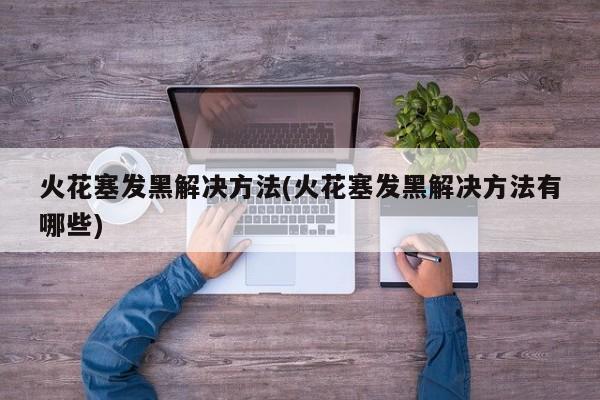 火花塞发黑解决方法(火花塞发黑解决方法有哪些)