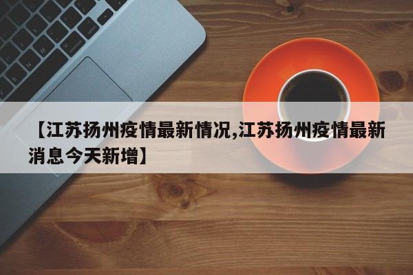 【江苏扬州疫情最新情况,江苏扬州疫情最新消息今天新增】