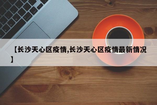 【长沙天心区疫情,长沙天心区疫情最新情况】