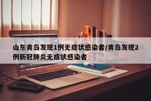 山东青岛发现1例无症状感染者/青岛发现2例新冠肺炎无症状感染者