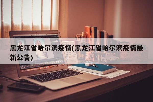 黑龙江省哈尔滨疫情(黑龙江省哈尔滨疫情最新公告)