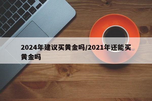 2024年建议买黄金吗/2021年还能买黄金吗