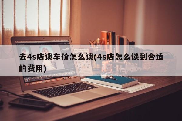 去4s店谈车价怎么谈(4s店怎么谈到合适的费用)