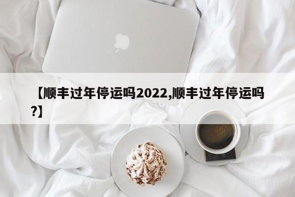 【顺丰过年停运吗2022,顺丰过年停运吗?】
