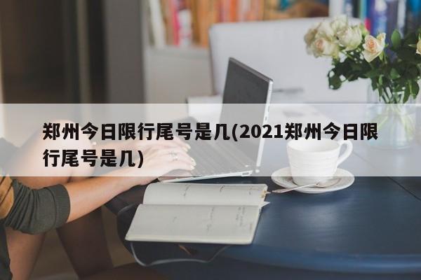 郑州今日限行尾号是几(2021郑州今日限行尾号是几)
