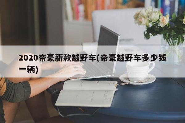 2020帝豪新款越野车(帝豪越野车多少钱一辆)
