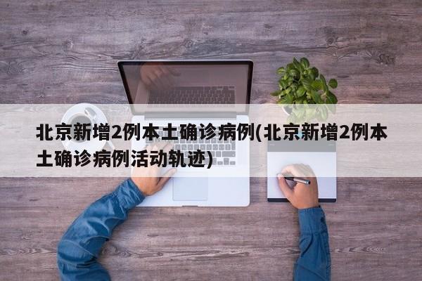 北京新增2例本土确诊病例(北京新增2例本土确诊病例活动轨迹)