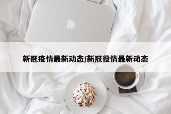 新冠疫情最新动态/新冠役情最新动态
