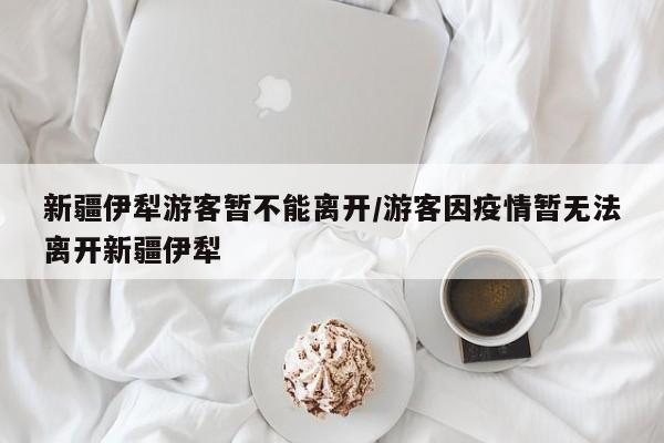 新疆伊犁游客暂不能离开/游客因疫情暂无法离开新疆伊犁