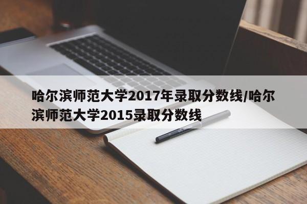 哈尔滨师范大学2017年录取分数线/哈尔滨师范大学2015录取分数线