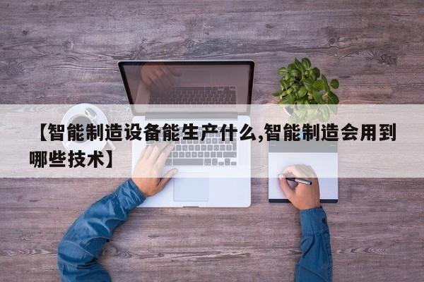 【智能制造设备能生产什么,智能制造会用到哪些技术】