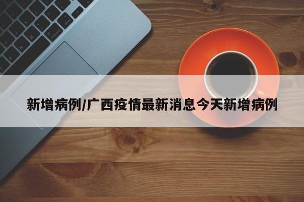 新增病例/广西疫情最新消息今天新增病例