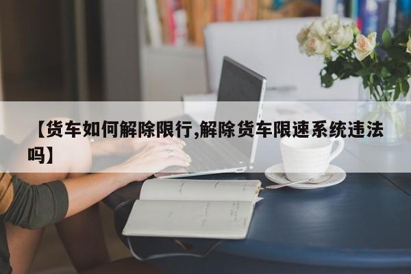 【货车如何解除限行,解除货车限速系统违法吗】