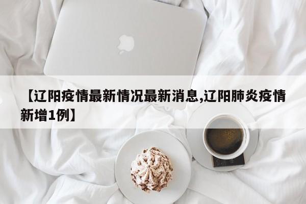 【辽阳疫情最新情况最新消息,辽阳肺炎疫情新增1例】